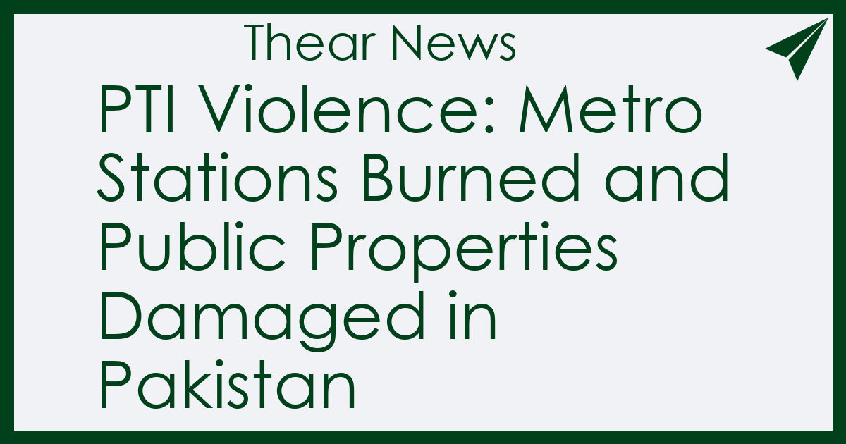 PTI Violence: Metro Stations Burned and Public Properties Damaged in Pakistan