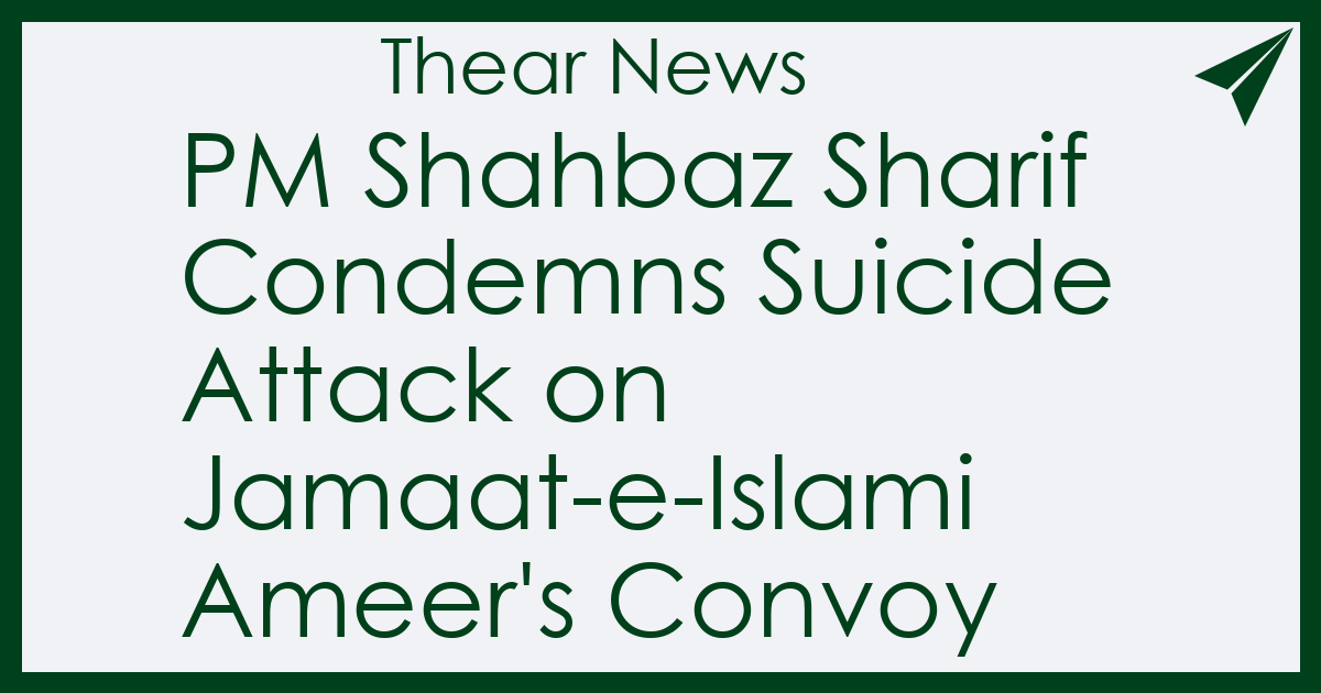 PM Shahbaz Sharif Condemns Suicide Attack on Jamaat-e-Islami Ameer's Convoy - Thear News