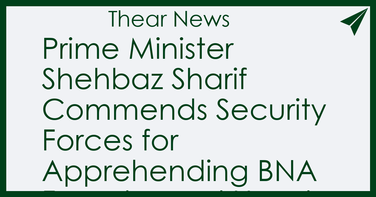 Prime Minister Shehbaz Sharif Commends Security Forces for Apprehending BNA Founder and Head - Thear News