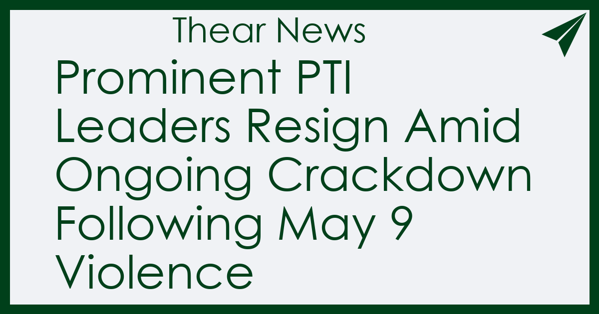 Prominent PTI Leaders Resign Amid Ongoing Crackdown Following May 9 Violence