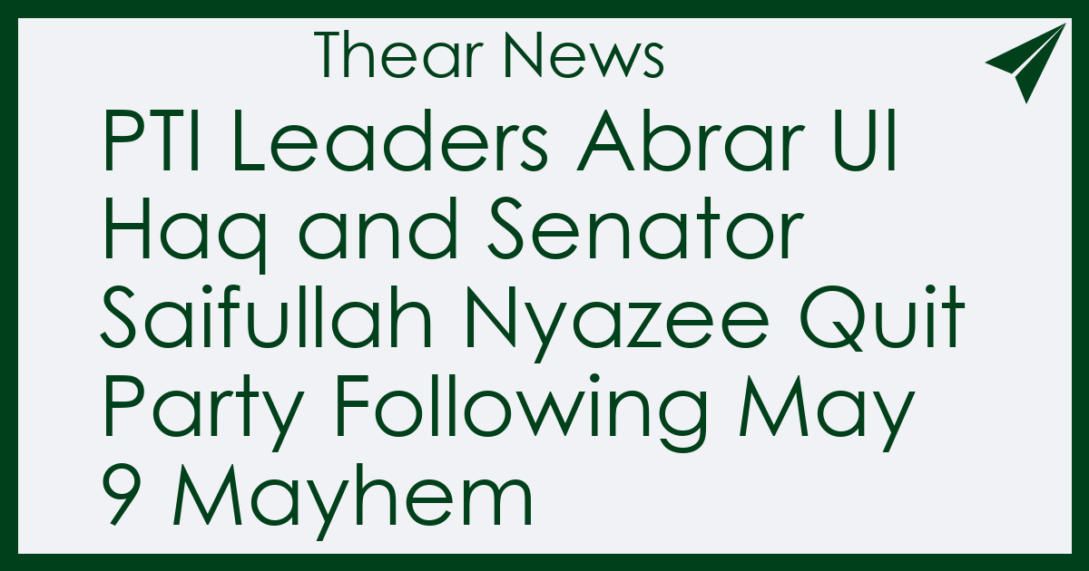 PTI Leaders Abrar Ul Haq and Senator Saifullah Nyazee Quit Party Following May 9 Mayhem - Thear News