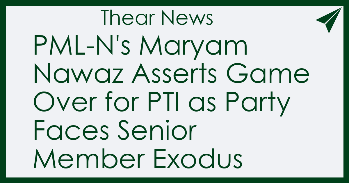PML-N's Maryam Nawaz Asserts Game Over for PTI as Party Faces Senior Member Exodus - Thear News
