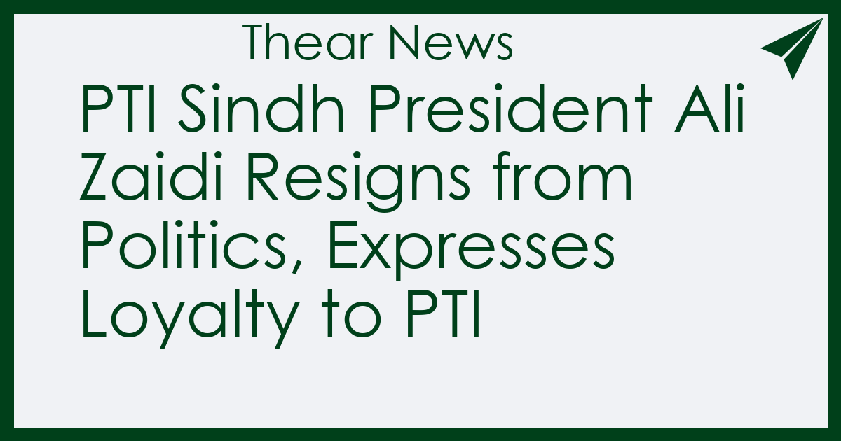PTI Sindh President Ali Zaidi Resigns from Politics, Expresses Loyalty to PTI - Thear News