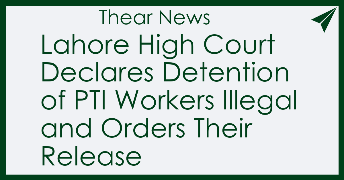 Lahore High Court Declares Detention of PTI Workers Illegal and Orders Their Release - Thear News
