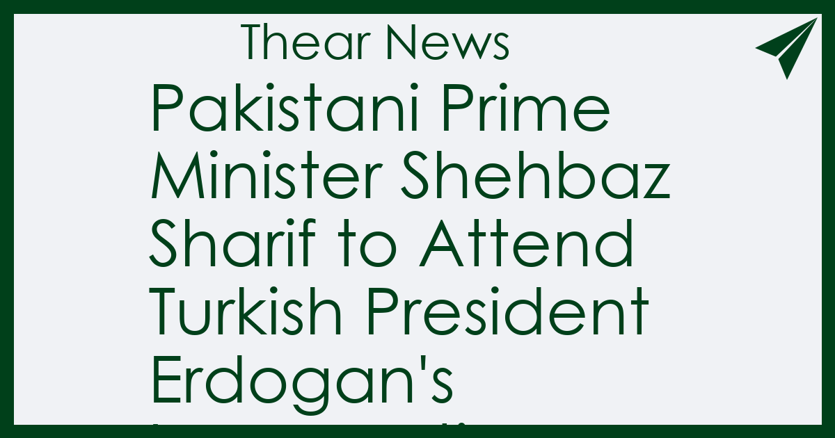 Pakistani Prime Minister Shehbaz Sharif to Attend Turkish President Erdogan's Inauguration - Thear News