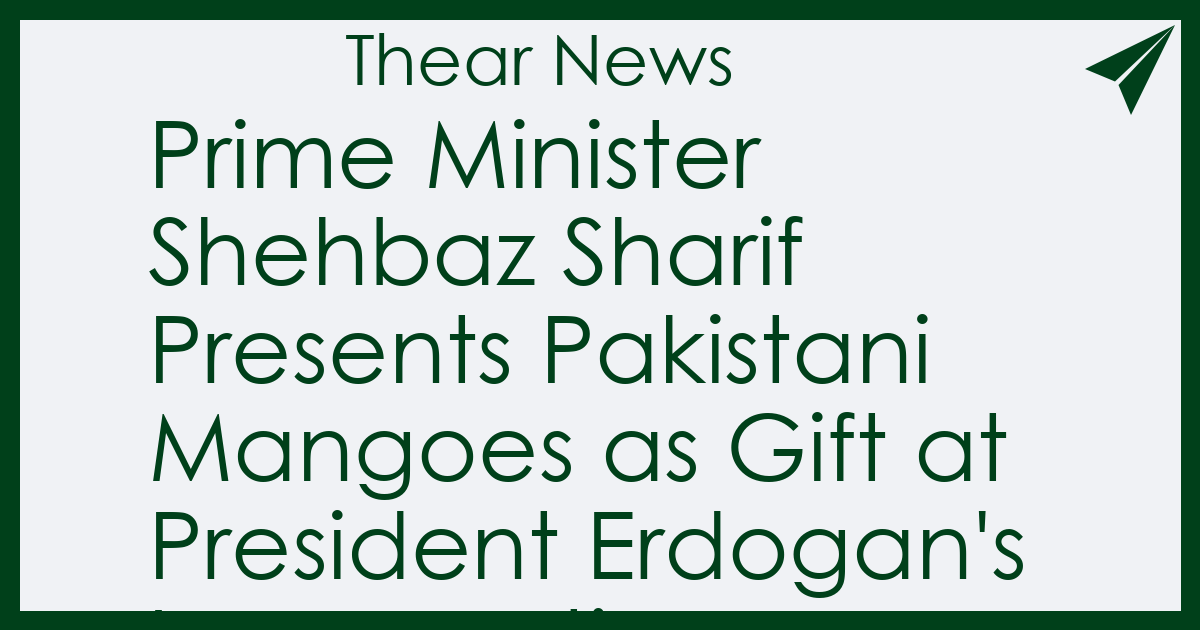 Prime Minister Shehbaz Sharif Presents Pakistani Mangoes as Gift at President Erdogan's Inauguration Ceremony - Thear News