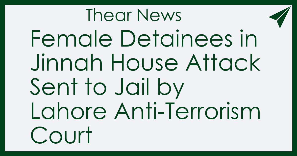 Female Detainees in Jinnah House Attack Sent to Jail by Lahore Anti-Terrorism Court - Thear News