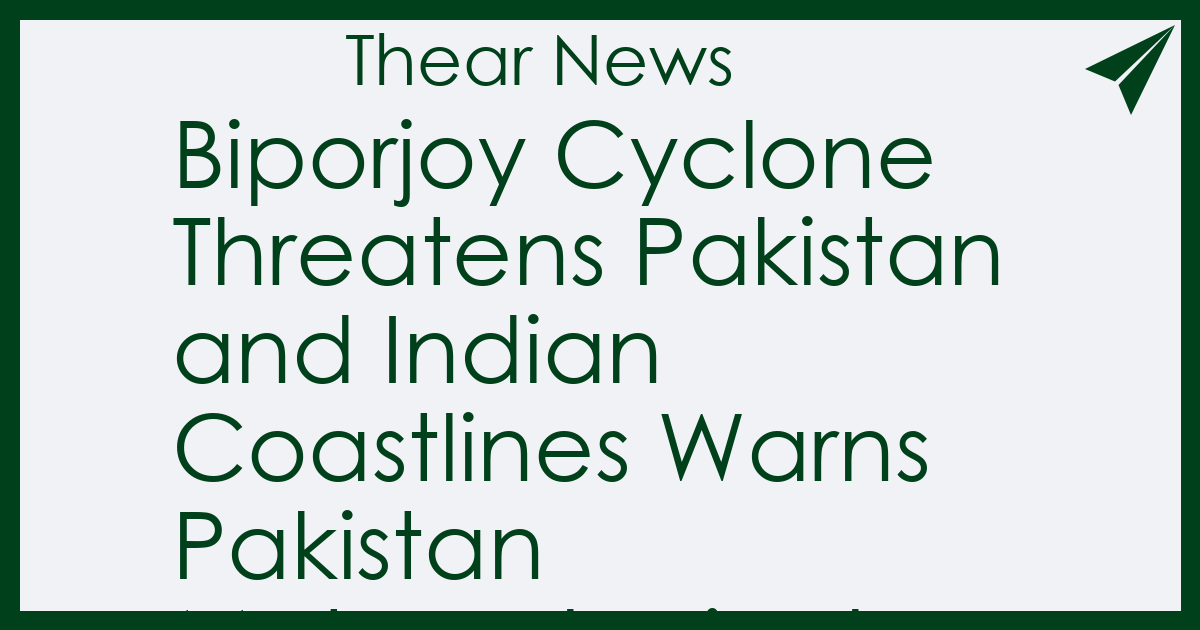 Biporjoy Cyclone Threatens Pakistan and Indian Coastlines Warns Pakistan Meteorological Department - Thear News