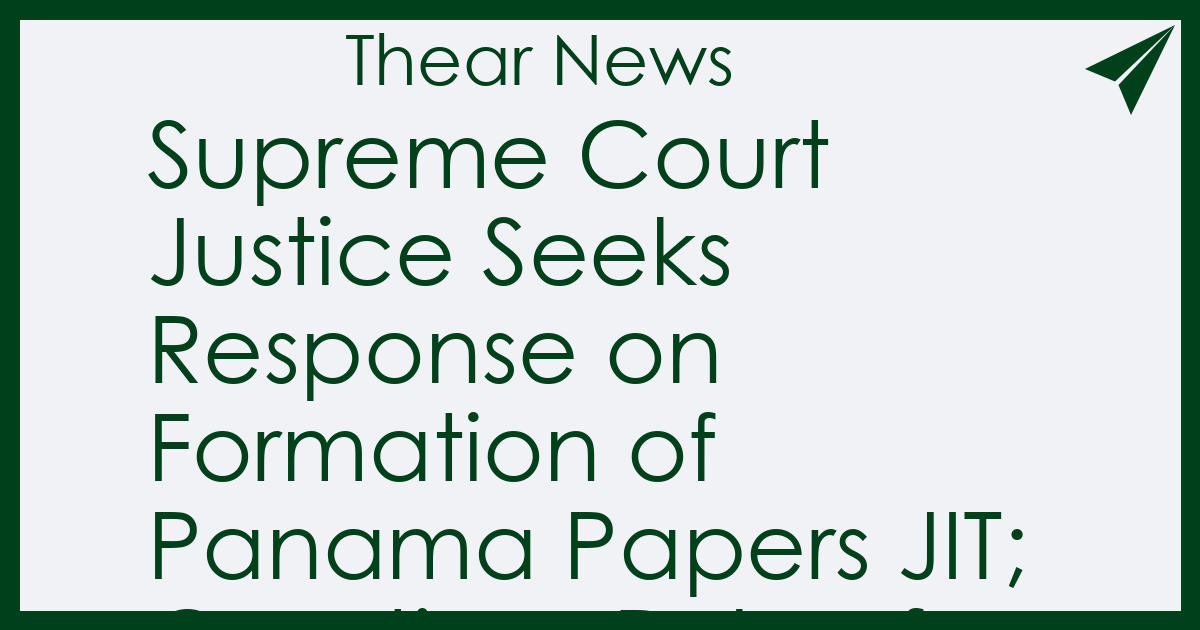 Supreme Court Justice Seeks Response on Formation of Panama Papers JIT; Questions Role of Investigative Agencies - Thear News