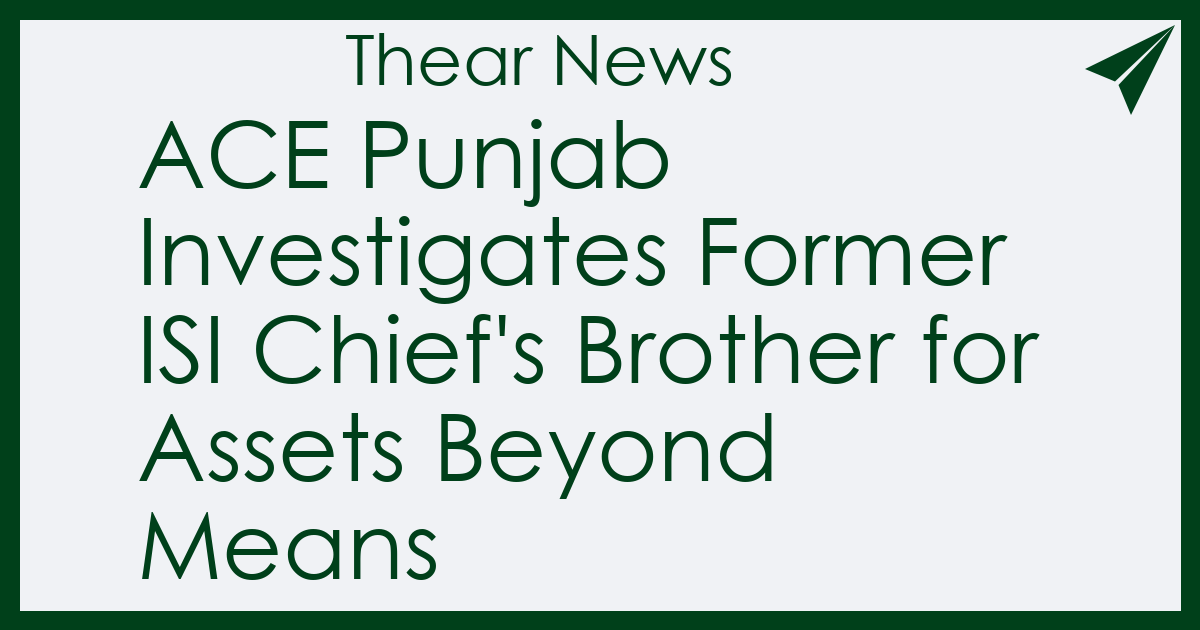 ACE Punjab Investigates Former ISI Chief's Brother for Assets Beyond Means - Thear News