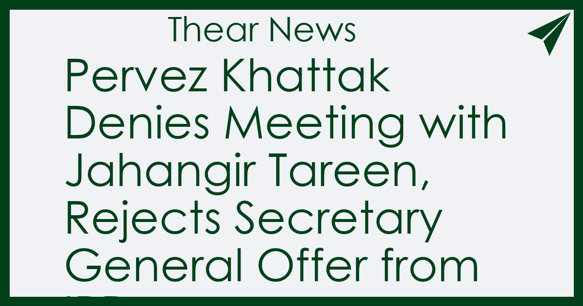 Pervez Khattak Denies Meeting with Jahangir Tareen, Rejects Secretary General Offer from IPP - Thear News