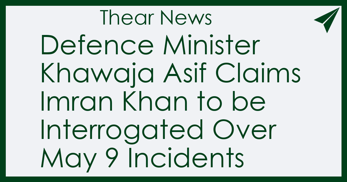 Defence Minister Khawaja Asif Claims Imran Khan to be Interrogated Over May 9 Incidents - Thear News