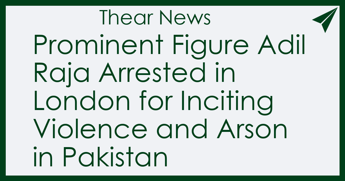 Prominent Figure Adil Raja Arrested in London for Inciting Violence and Arson in Pakistan - Thear News